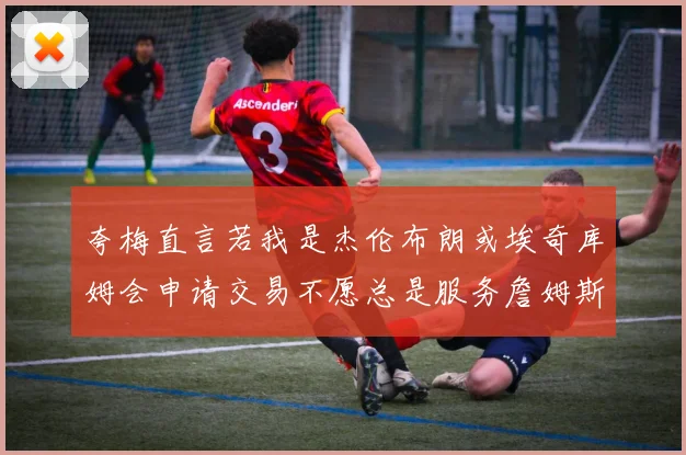 夸梅直言若我是杰伦布朗或埃奇库姆会申请交易不愿总是服务詹姆斯