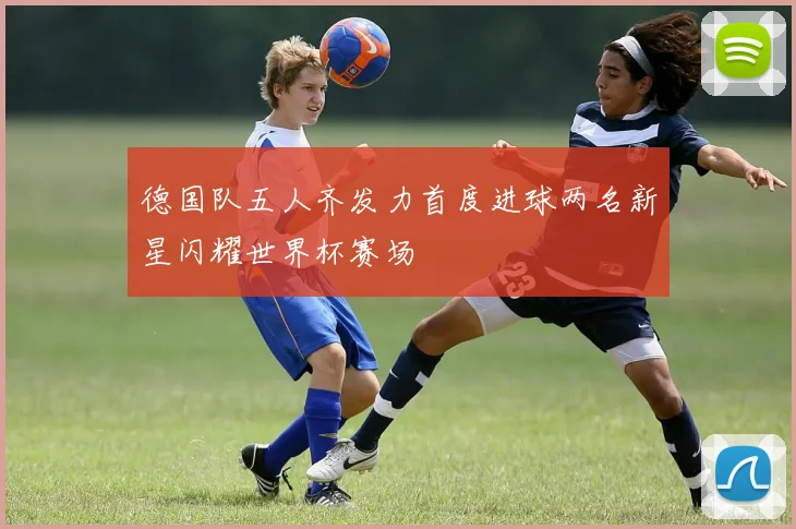 德国队五人齐发力首度进球两名新星闪耀世界杯赛场