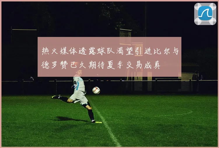 热火媒体透露球队渴望引进比尔与德罗赞已久期待夏季交易成真