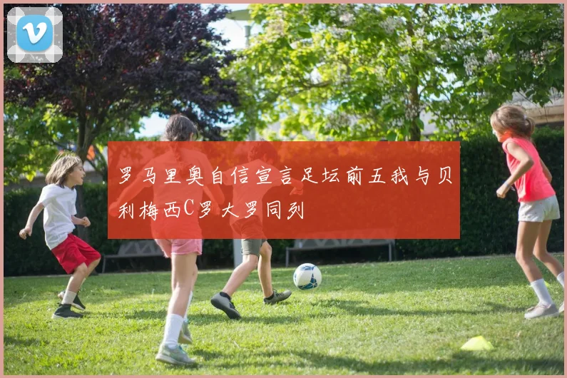 罗马里奥自信宣言足坛前五我与贝利梅西C罗大罗同列