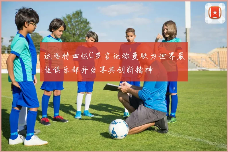 达洛特回忆C罗言论称曼联为世界最佳俱乐部并分享其创新精神