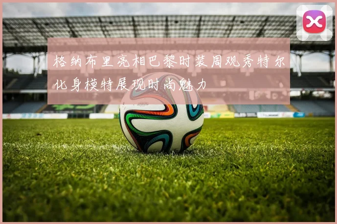 格纳布里亮相巴黎时装周观秀特尔化身模特展现时尚魅力