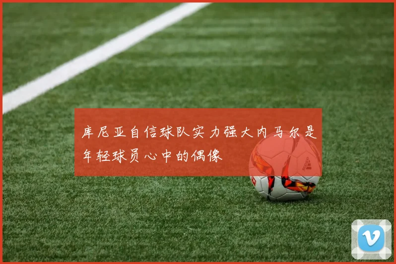库尼亚自信球队实力强大内马尔是年轻球员心中的偶像